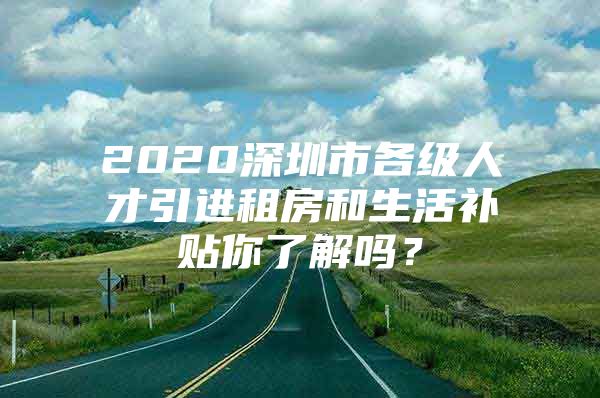 2020深圳市各级人才引进租房和生活补贴你了解吗？