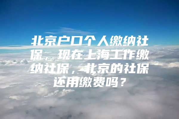 北京户口个人缴纳社保，现在上海工作缴纳社保，北京的社保还用缴费吗？