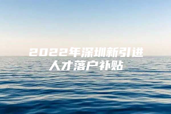 2022年深圳新引进人才落户补贴