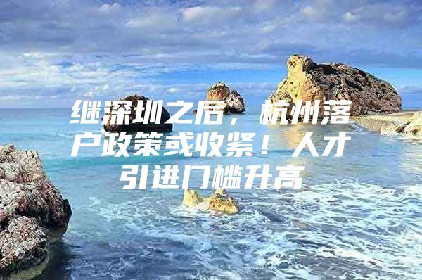 继深圳之后，杭州落户政策或收紧！人才引进门槛升高