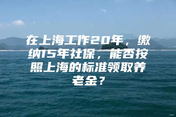 在上海工作20年，缴纳15年社保，能否按照上海的标准领取养老金？