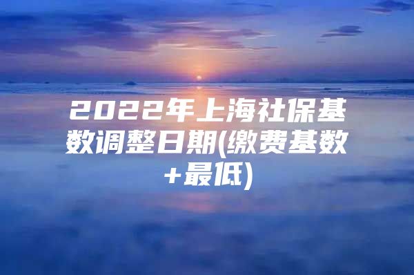 2022年上海社保基数调整日期(缴费基数+最低)