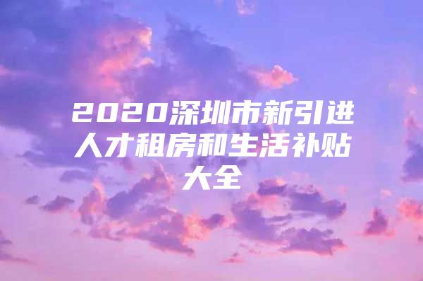 2020深圳市新引进人才租房和生活补贴大全