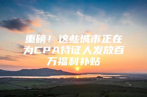 重磅！这些城市正在为CPA持证人发放百万福利补贴