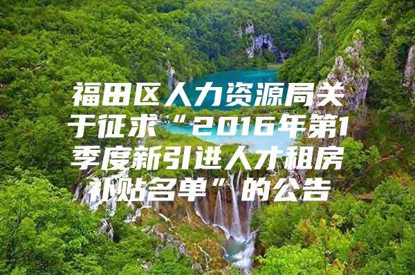 福田区人力资源局关于征求“2016年第1季度新引进人才租房补贴名单”的公告