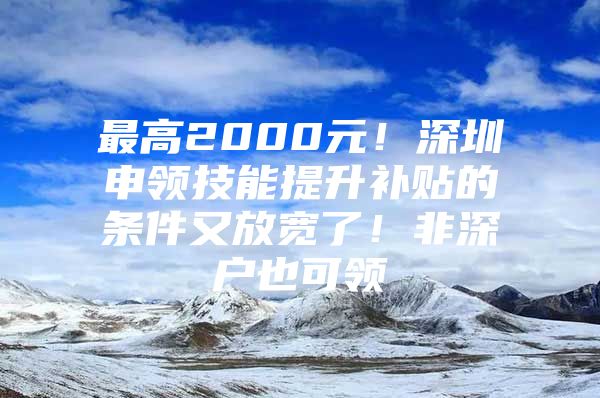 最高2000元！深圳申领技能提升补贴的条件又放宽了！非深户也可领