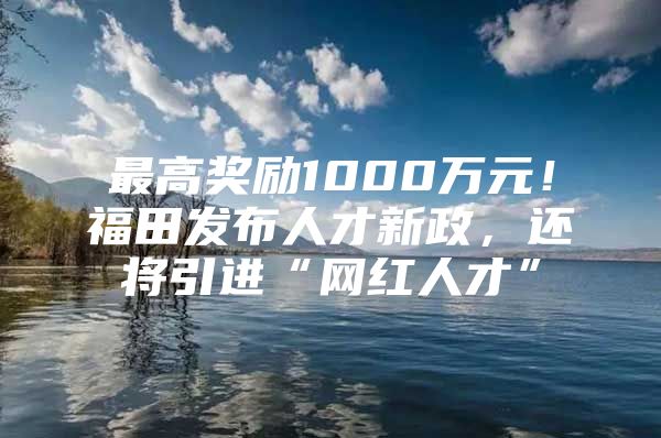 最高奖励1000万元！福田发布人才新政，还将引进“网红人才”