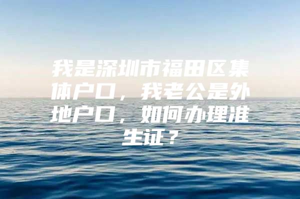 我是深圳市福田区集体户口，我老公是外地户口，如何办理准生证？