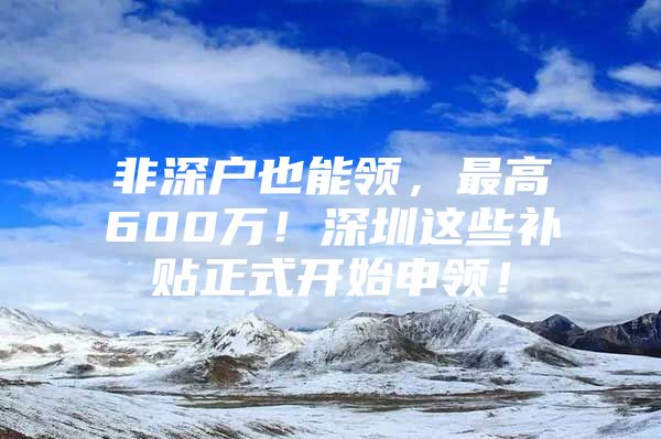 非深户也能领，最高600万！深圳这些补贴正式开始申领！