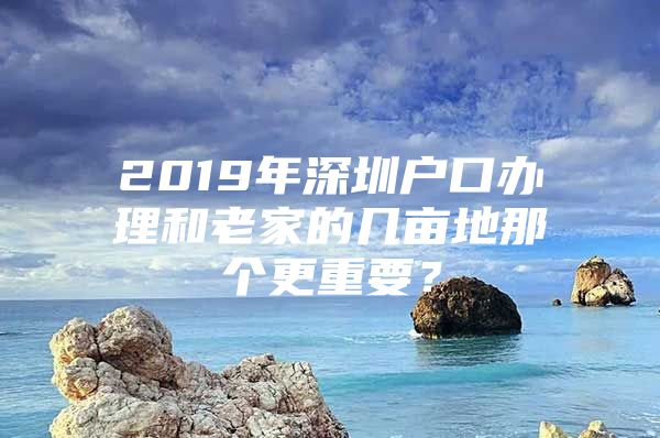 2019年深圳户口办理和老家的几亩地那个更重要？