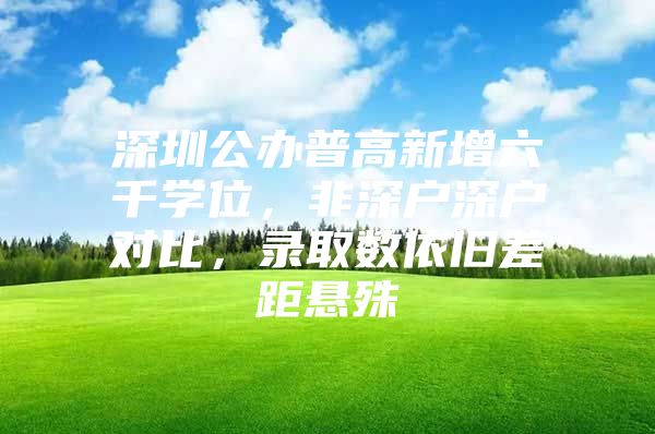 深圳公办普高新增六千学位，非深户深户对比，录取数依旧差距悬殊