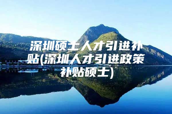 深圳硕士人才引进补贴(深圳人才引进政策补贴硕士)