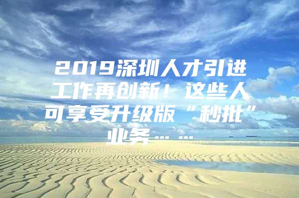 2019深圳人才引进工作再创新！这些人可享受升级版“秒批”业务……