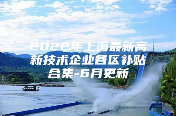 2022年上海最新高新技术企业各区补贴合集-6月更新