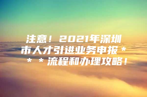 注意！2021年深圳市人才引进业务申报＊＊＊流程和办理攻略！