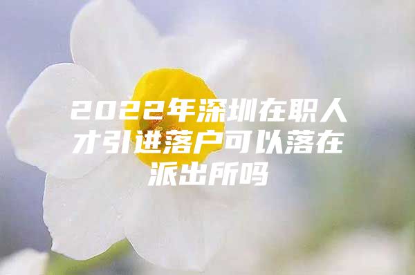 2022年深圳在职人才引进落户可以落在派出所吗