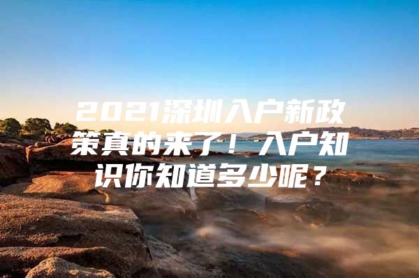 2021深圳入户新政策真的来了！入户知识你知道多少呢？