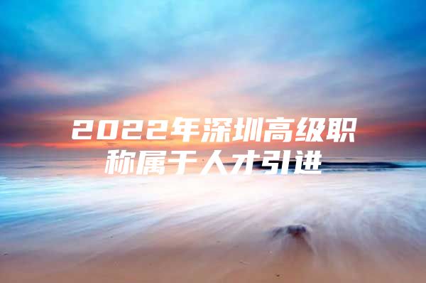 2022年深圳高级职称属于人才引进