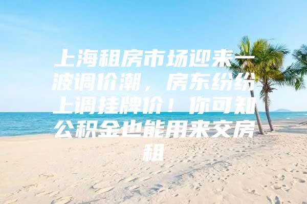 上海租房市场迎来一波调价潮，房东纷纷上调挂牌价！你可知公积金也能用来交房租