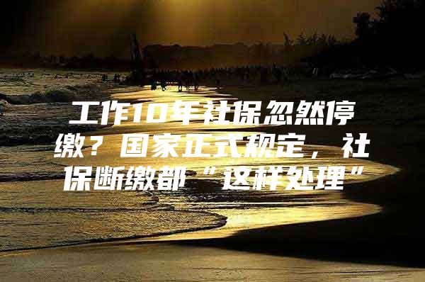 工作10年社保忽然停缴？国家正式规定，社保断缴都“这样处理”