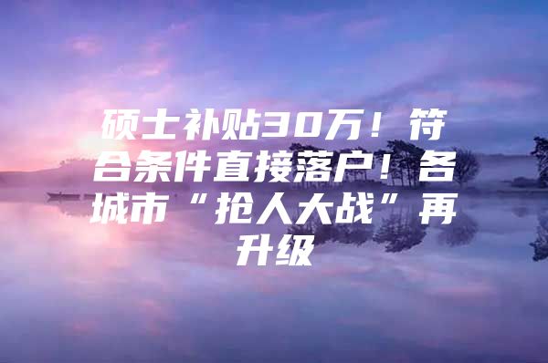 硕士补贴30万！符合条件直接落户！各城市“抢人大战”再升级