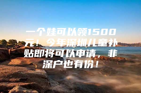 一个娃可以领1500元！今年深圳儿童补贴即将可以申请，非深户也有份！