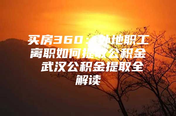 买房360：外地职工离职如何提取公积金 武汉公积金提取全解读