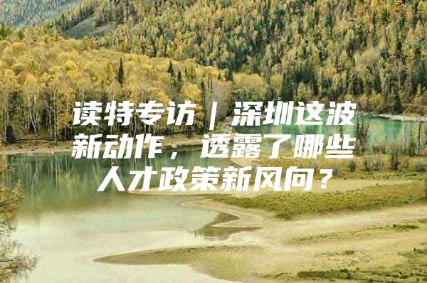 读特专访｜深圳这波新动作，透露了哪些人才政策新风向？