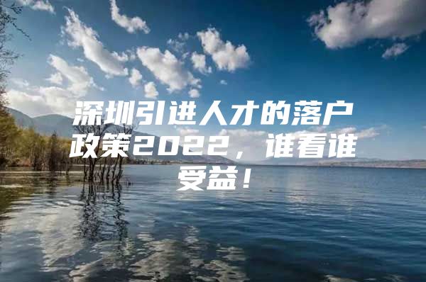 深圳引进人才的落户政策2022，谁看谁受益！