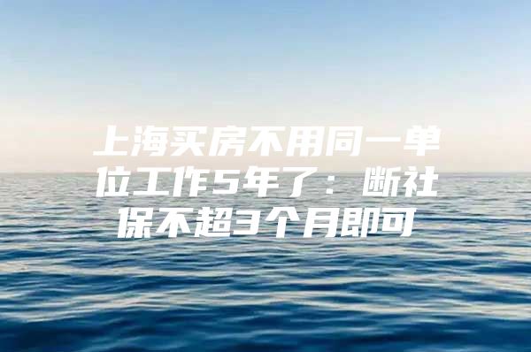 上海买房不用同一单位工作5年了：断社保不超3个月即可