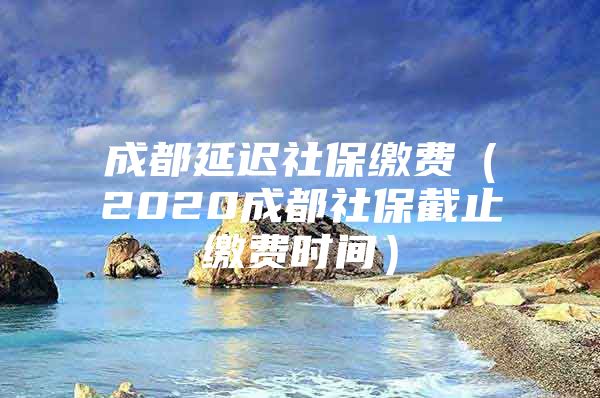 成都延迟社保缴费（2020成都社保截止缴费时间）