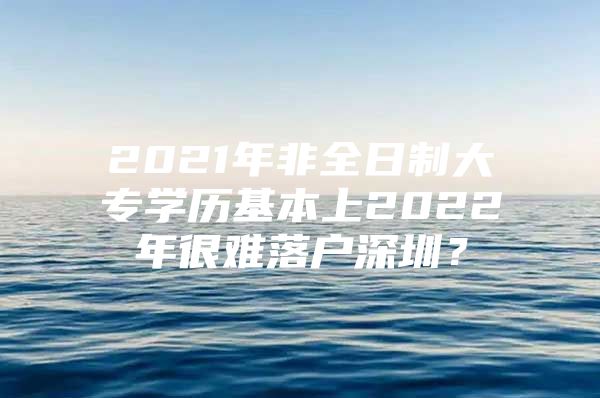 2021年非全日制大专学历基本上2022年很难落户深圳？