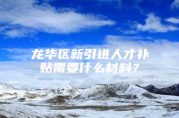 龙华区新引进人才补贴需要什么材料？