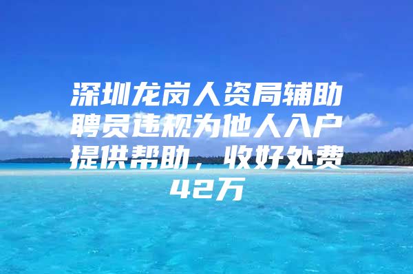 深圳龙岗人资局辅助聘员违规为他人入户提供帮助，收好处费42万