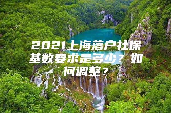 2021上海落户社保基数要求是多少？如何调整？