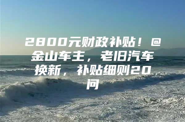 2800元财政补贴！@金山车主，老旧汽车换新，补贴细则20问→