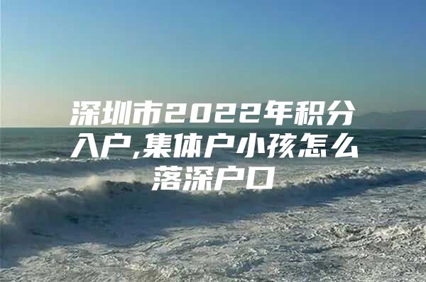 深圳市2022年积分入户,集体户小孩怎么落深户口