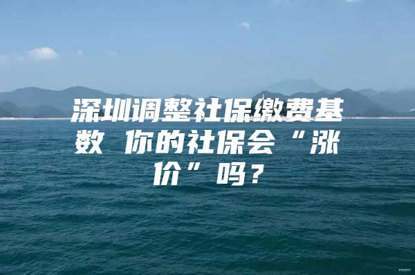 深圳调整社保缴费基数 你的社保会“涨价”吗？