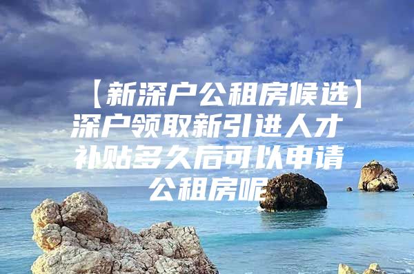 【新深户公租房候选】深户领取新引进人才补贴多久后可以申请公租房呢