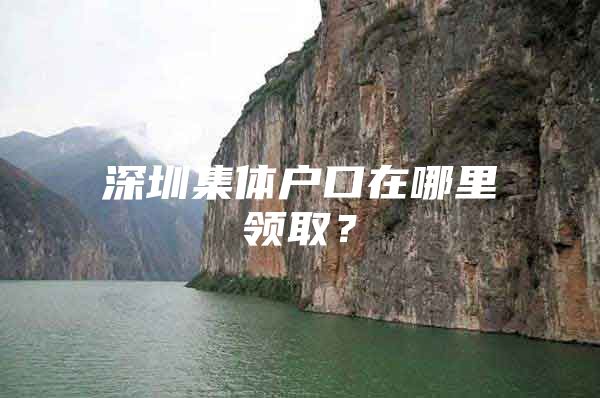 深圳集体户口在哪里领取？