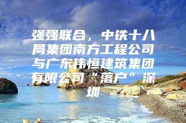 强强联合，中铁十八局集团南方工程公司与广东伟恒建筑集团有限公司“落户”深圳