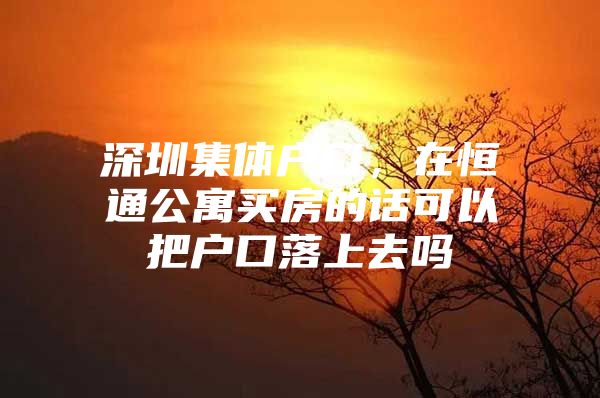 深圳集体户口，在恒通公寓买房的话可以把户口落上去吗