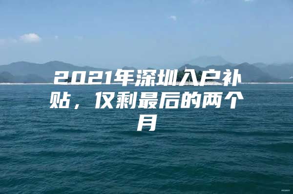 2021年深圳入户补贴，仅剩最后的两个月