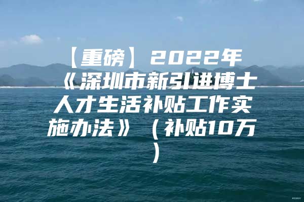 【重磅】2022年《深圳市新引进博士人才生活补贴工作实施办法》（补贴10万）