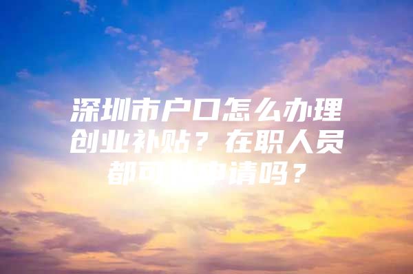 深圳市户口怎么办理创业补贴？在职人员都可以申请吗？