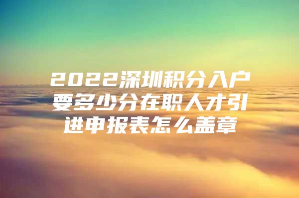 2022深圳积分入户要多少分在职人才引进申报表怎么盖章