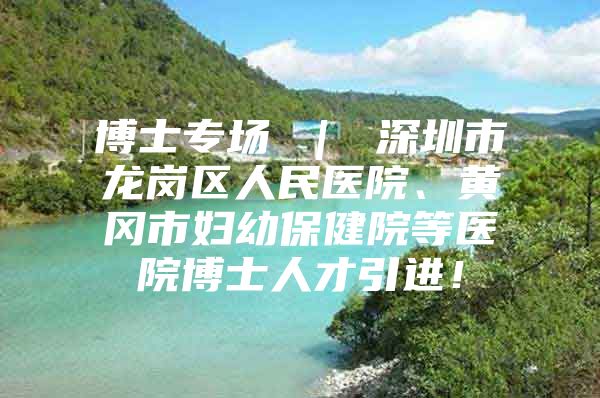 博士专场 ｜ 深圳市龙岗区人民医院、黄冈市妇幼保健院等医院博士人才引进！