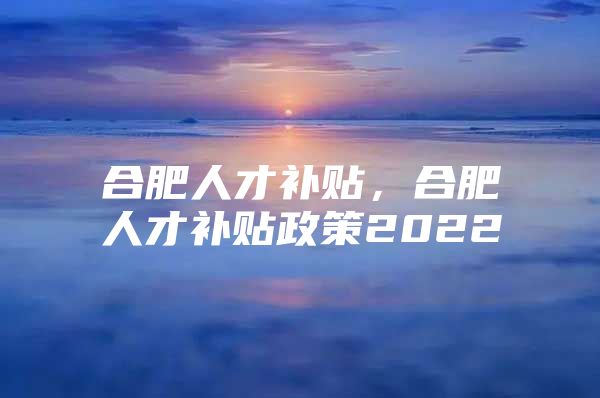 合肥人才补贴，合肥人才补贴政策2022