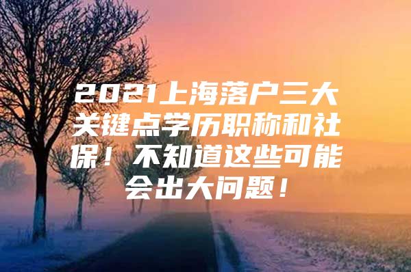 2021上海落户三大关键点学历职称和社保！不知道这些可能会出大问题！