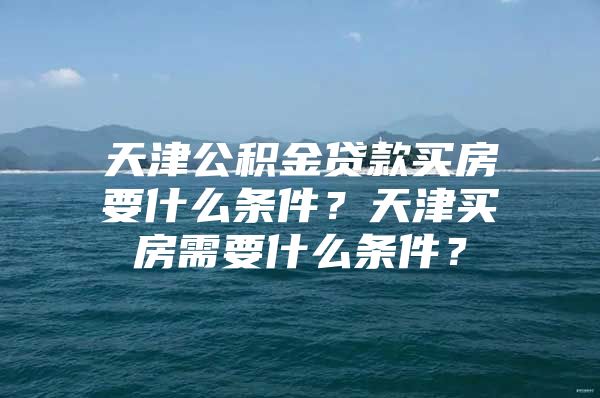 天津公积金贷款买房要什么条件？天津买房需要什么条件？